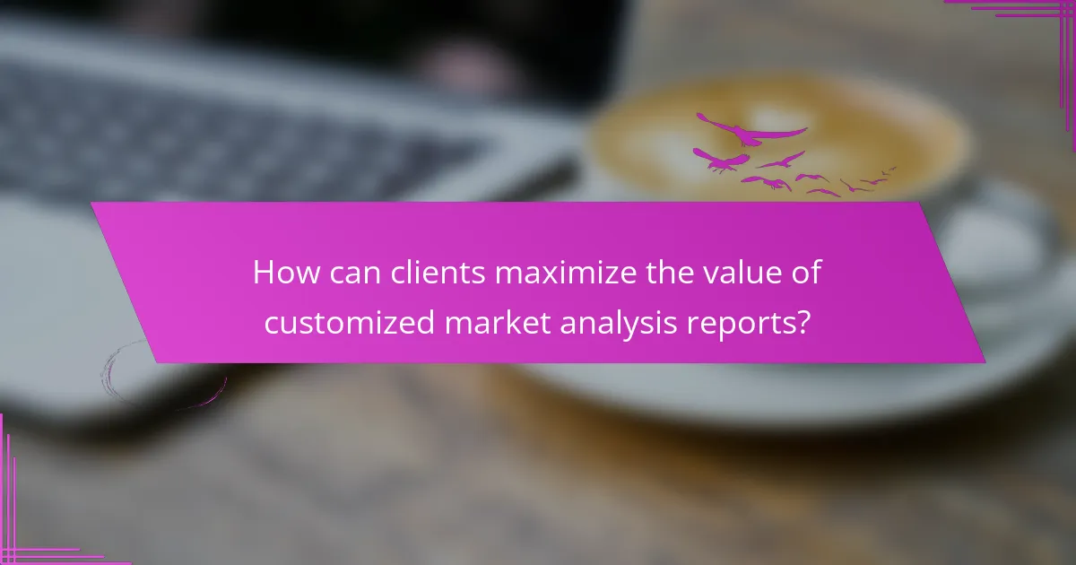 How can clients maximize the value of customized market analysis reports?